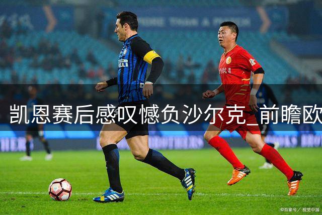 凯恩赛后感叹憾负沙尔克 前瞻欧冠关键战役